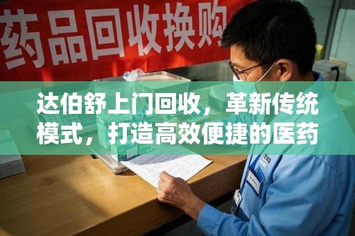 南通达伯舒上门回收，革新传统模式，打造高效便捷的医药循环体系