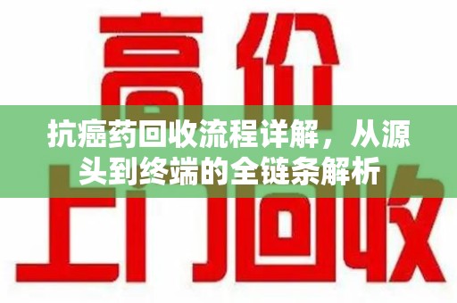南通抗癌药回收流程详解，从源头到终端的全链条解析
