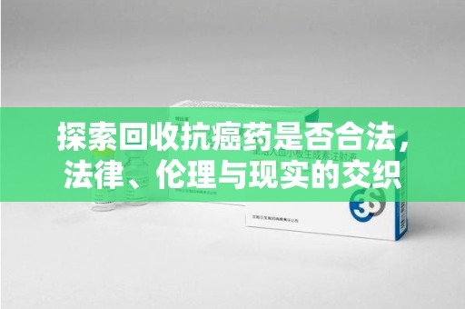 南通探索回收抗癌药是否合法，法律、伦理与现实的交织