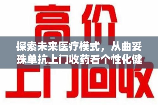 南通探索未来医疗模式，从曲妥珠单抗上门收药看个性化健康服务