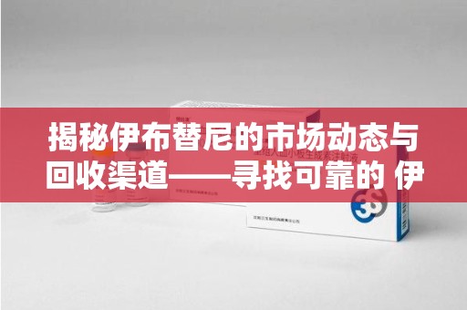 南通揭秘伊布替尼的市场动态与回收渠道——寻找可靠的 伊布替尼回收电话