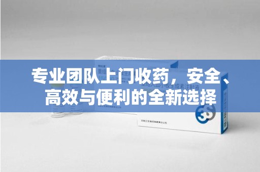 南通专业团队上门收药，安全、高效与便利的全新选择