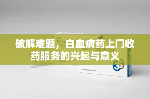 南通破解难题，白血病药上门收药服务的兴起与意义