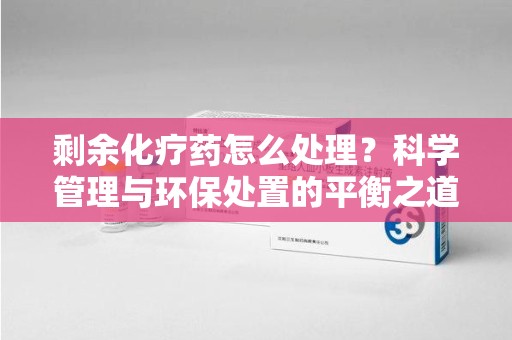 南通剩余化疗药怎么处理？科学管理与环保处置的平衡之道