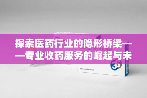 南通探索医药行业的隐形桥梁——专业收药服务的崛起与未来