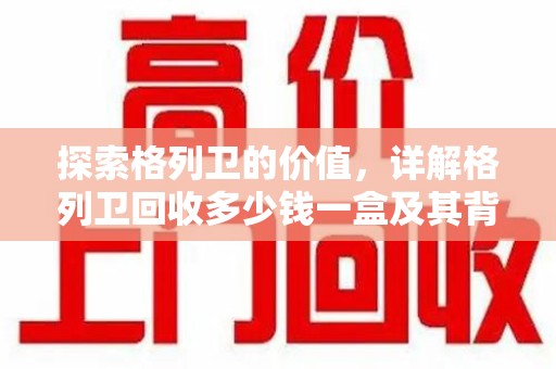 南通探索格列卫的价值，详解格列卫回收多少钱一盒及其背后的意义