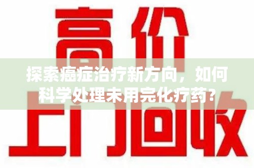 南通探索癌症治疗新方向，如何科学处理未用完化疗药？