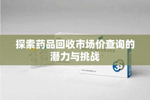 南通探索药品回收市场价查询的潜力与挑战