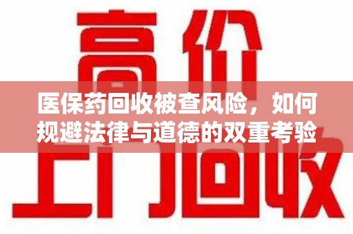南通医保药回收被查风险，如何规避法律与道德的双重考验