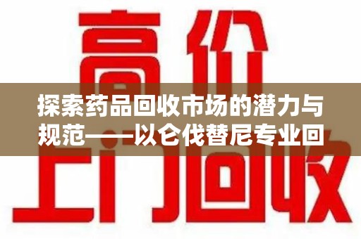 南通探索药品回收市场的潜力与规范——以仑伐替尼专业回收为例