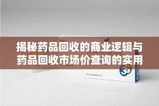 南通揭秘药品回收的商业逻辑与药品回收市场价查询的实用指南